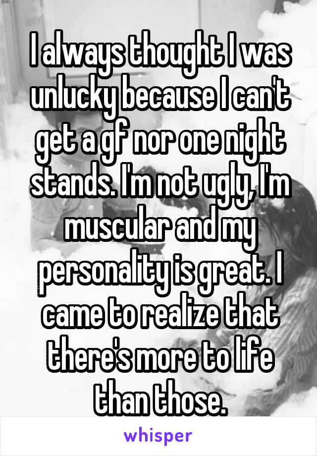 I always thought I was unlucky because I can't get a gf nor one night stands. I'm not ugly, I'm muscular and my personality is great. I came to realize that there's more to life than those.