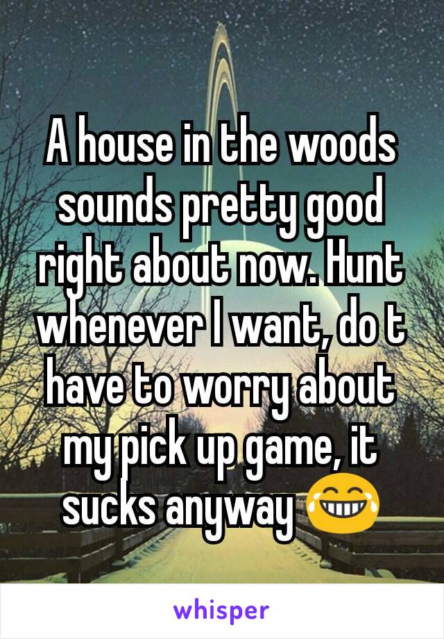 A house in the woods sounds pretty good right about now. Hunt whenever I want, do t have to worry about my pick up game, it sucks anyway 😂