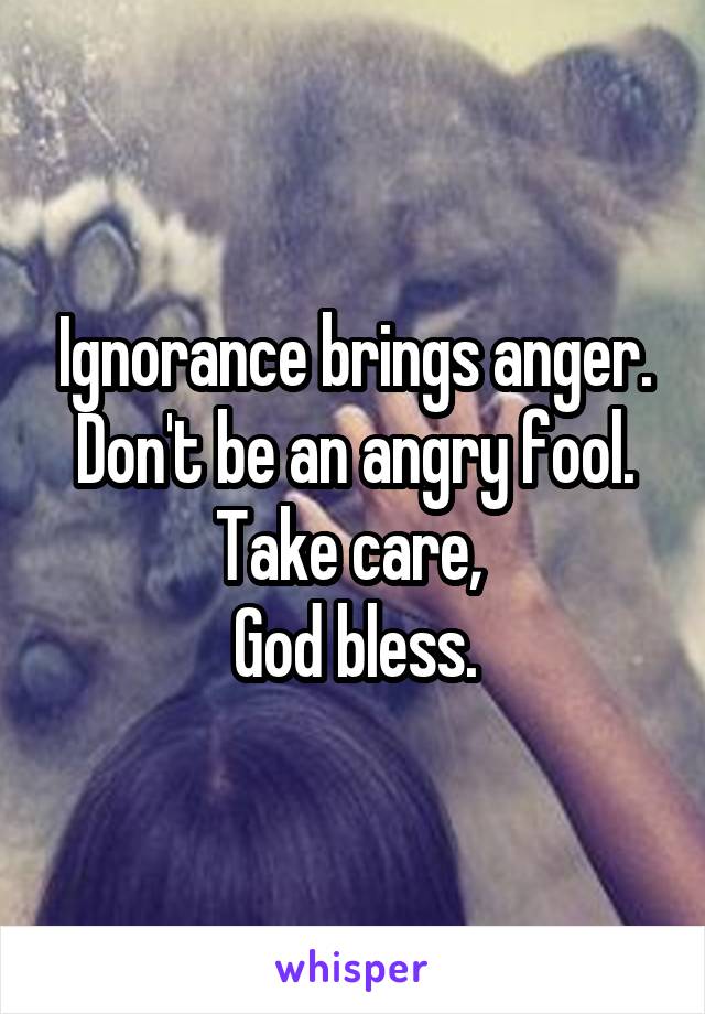 Ignorance brings anger. Don't be an angry fool. Take care, 
God bless.