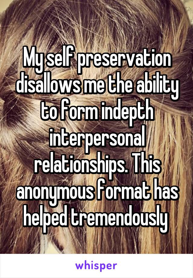 My self preservation disallows me the ability to form indepth interpersonal relationships. This anonymous format has helped tremendously 