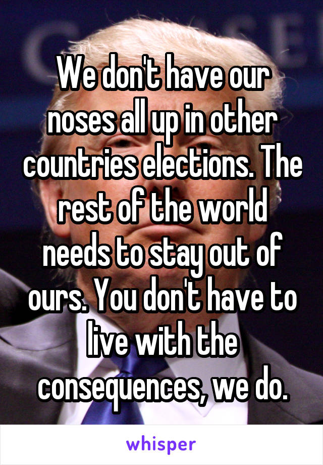 We don't have our noses all up in other countries elections. The rest of the world needs to stay out of ours. You don't have to live with the consequences, we do.