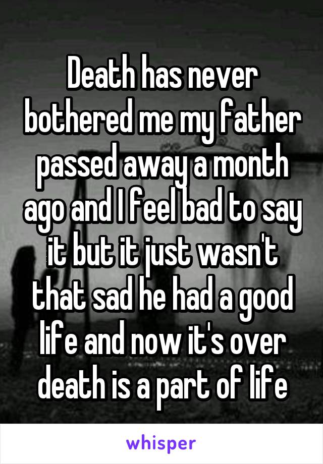 Death has never bothered me my father passed away a month ago and I feel bad to say it but it just wasn't that sad he had a good life and now it's over death is a part of life