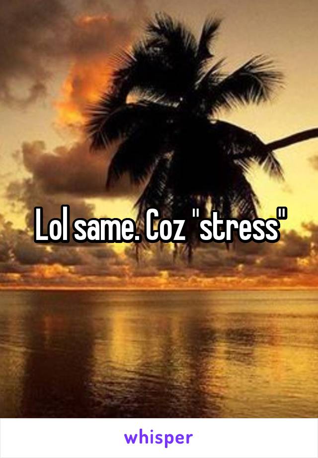 Lol same. Coz "stress"