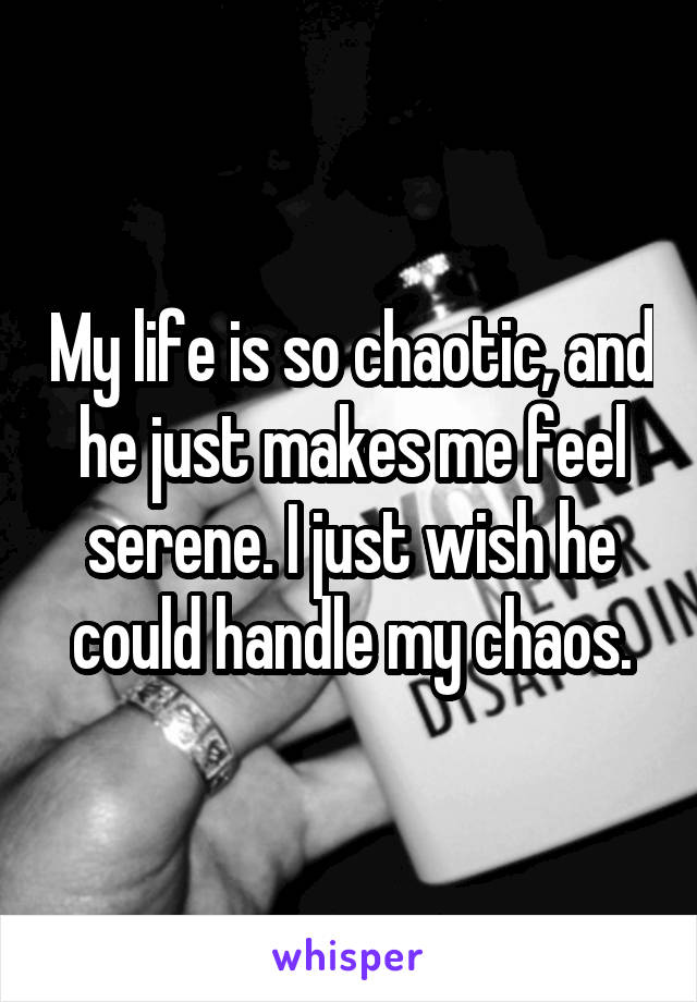 My life is so chaotic, and he just makes me feel serene. I just wish he could handle my chaos.