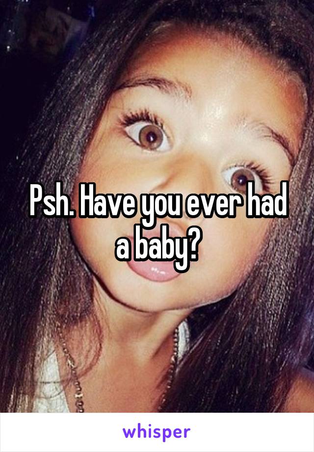 Psh. Have you ever had a baby?