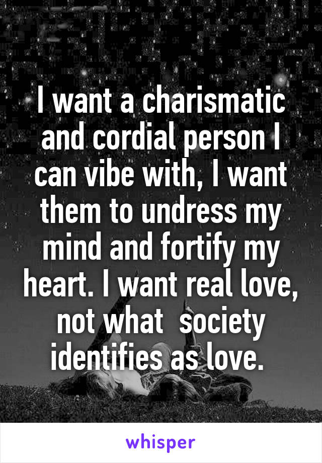 I want a charismatic and cordial person I can vibe with, I want them to undress my mind and fortify my heart. I want real love, not what  society identifies as love. 
