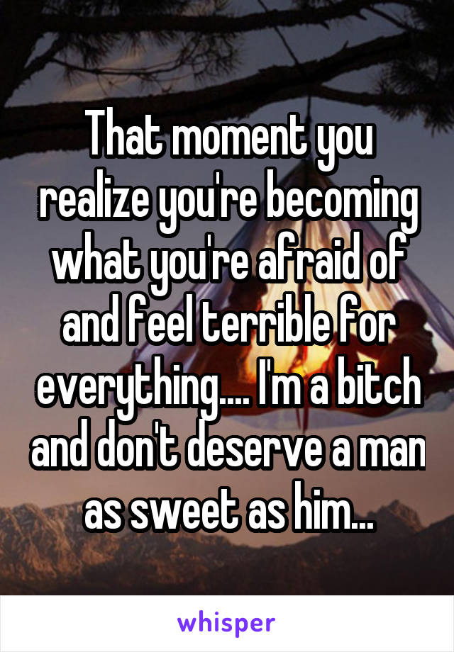 That moment you realize you're becoming what you're afraid of and feel terrible for everything.... I'm a bitch and don't deserve a man as sweet as him...