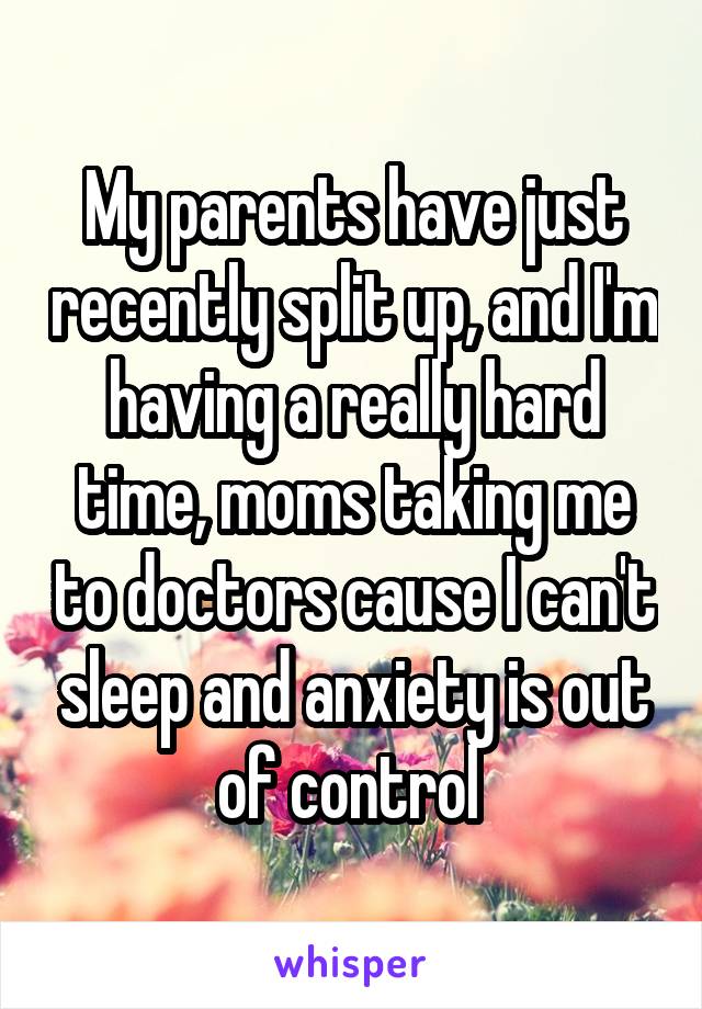 My parents have just recently split up, and I'm having a really hard time, moms taking me to doctors cause I can't sleep and anxiety is out of control 