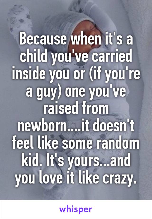 Because when it's a child you've carried inside you or (if you're a guy) one you've raised from newborn....it doesn't feel like some random kid. It's yours...and you love it like crazy.
