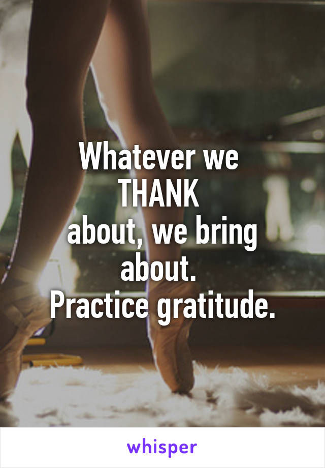 Whatever we 
THANK 
about, we bring about. 
Practice gratitude.