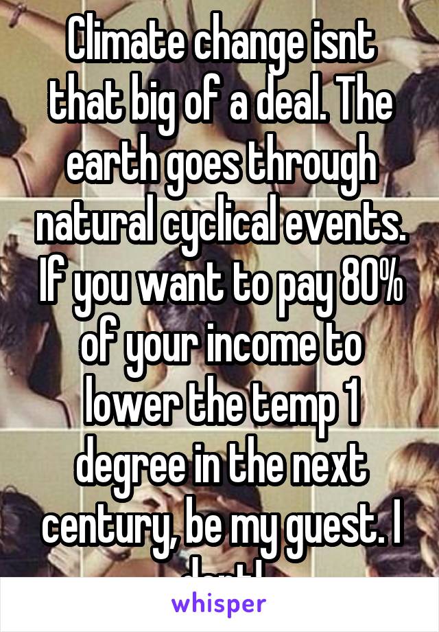 Climate change isnt that big of a deal. The earth goes through natural cyclical events. If you want to pay 80% of your income to lower the temp 1 degree in the next century, be my guest. I dont!