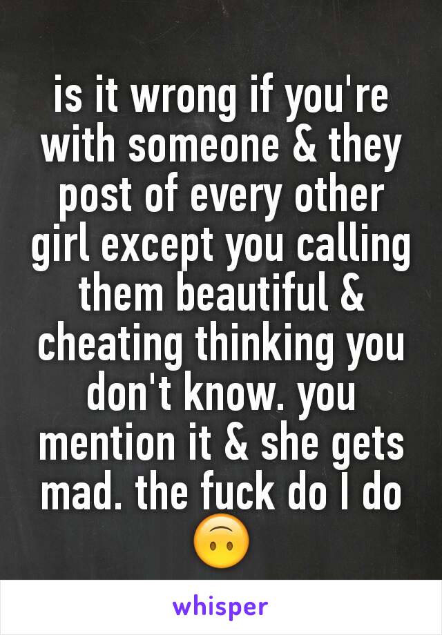 is it wrong if you're with someone & they post of every other girl except you calling them beautiful & cheating thinking you don't know. you mention it & she gets mad. the fuck do I do 🙃