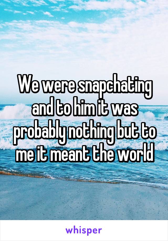 We were snapchating and to him it was probably nothing but to me it meant the world