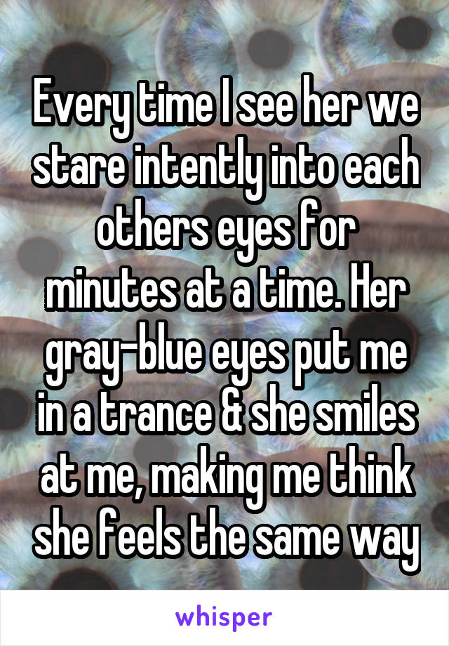 Every time I see her we stare intently into each others eyes for minutes at a time. Her gray-blue eyes put me in a trance & she smiles at me, making me think she feels the same way