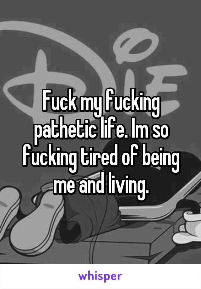 Fuck my fucking pathetic life. Im so fucking tired of being me and living.
