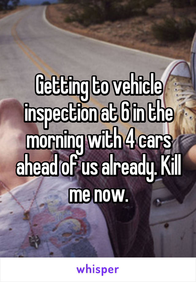 Getting to vehicle inspection at 6 in the morning with 4 cars ahead of us already. Kill me now.