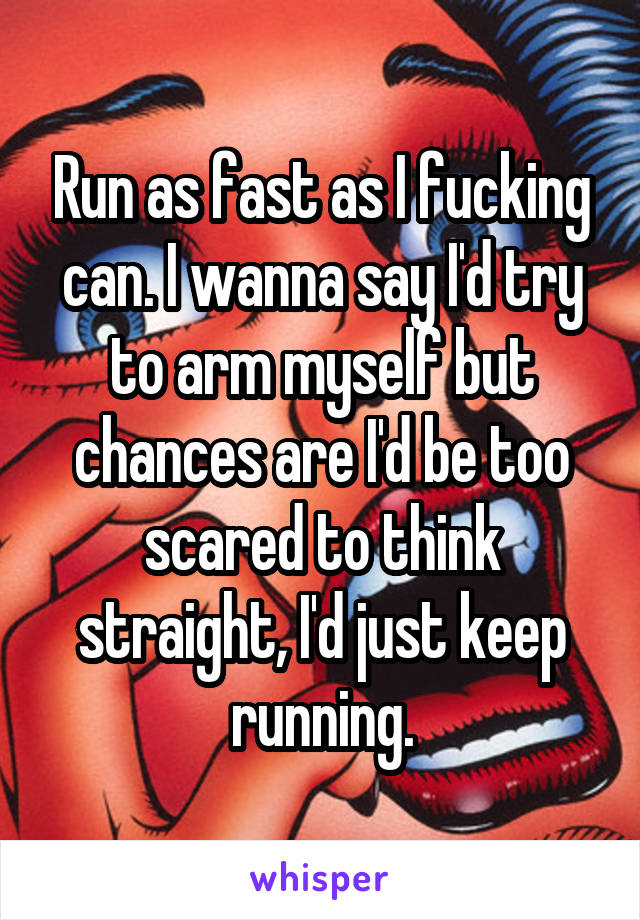 Run as fast as I fucking can. I wanna say I'd try to arm myself but chances are I'd be too scared to think straight, I'd just keep running.