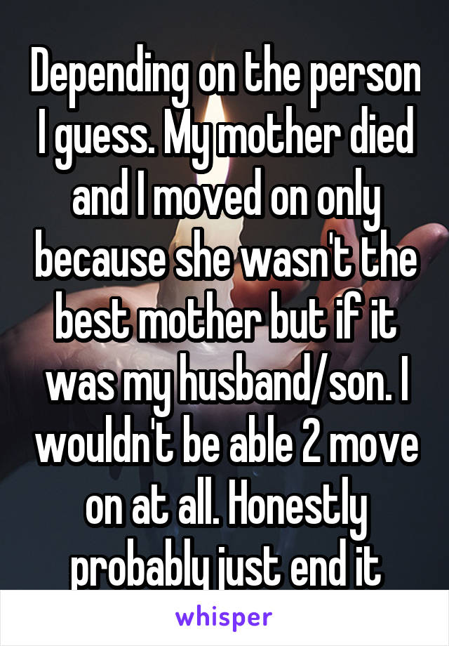 Depending on the person I guess. My mother died and I moved on only because she wasn't the best mother but if it was my husband/son. I wouldn't be able 2 move on at all. Honestly probably just end it
