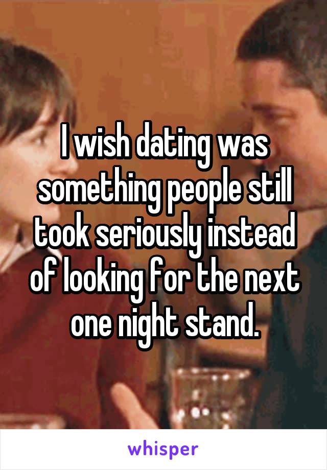 I wish dating was something people still took seriously instead of looking for the next one night stand.