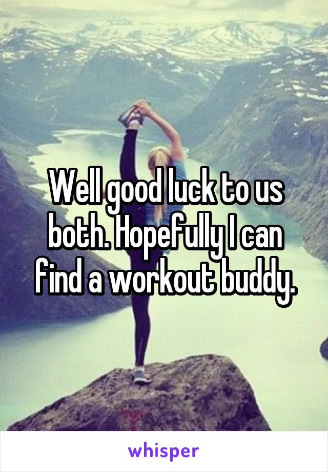 Well good luck to us both. Hopefully I can find a workout buddy.