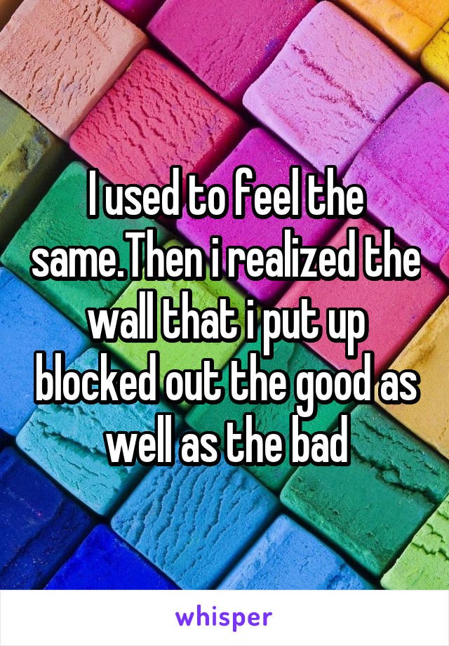 I used to feel the same.Then i realized the wall that i put up blocked out the good as well as the bad