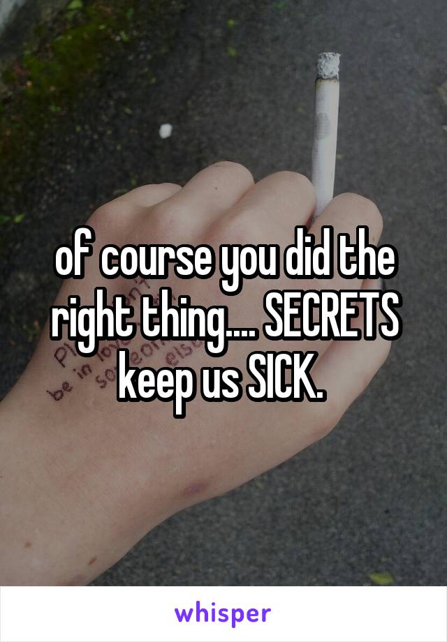 of course you did the right thing.... SECRETS keep us SICK. 