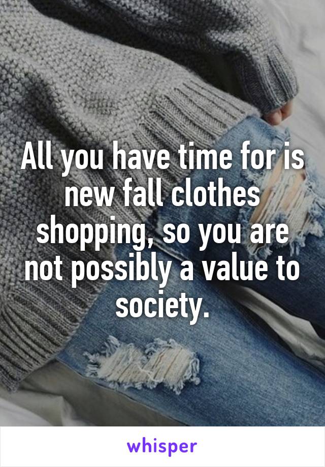 All you have time for is new fall clothes shopping, so you are not possibly a value to society.