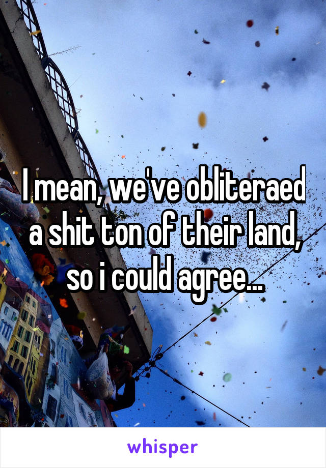 I mean, we've obliteraed a shit ton of their land, so i could agree...