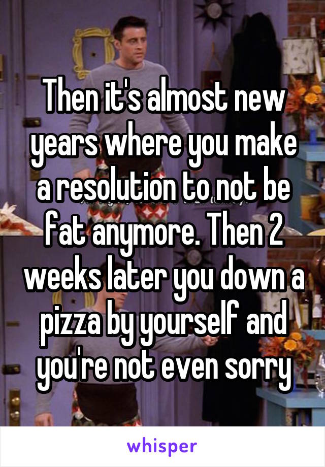 Then it's almost new years where you make a resolution to not be fat anymore. Then 2 weeks later you down a pizza by yourself and you're not even sorry