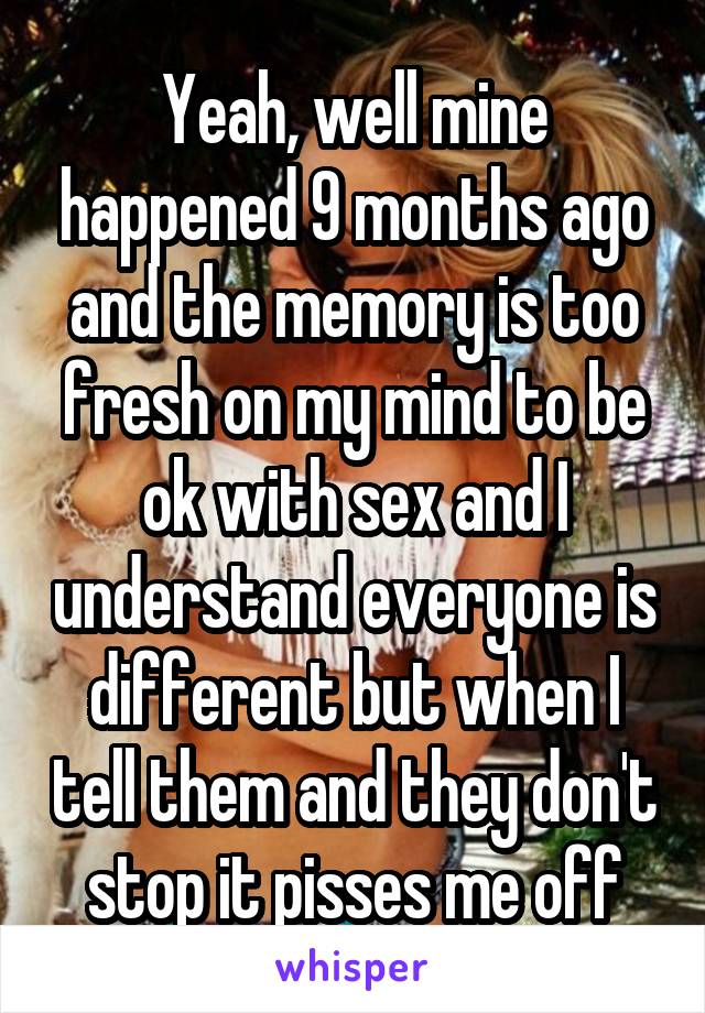 Yeah, well mine happened 9 months ago and the memory is too fresh on my mind to be ok with sex and I understand everyone is different but when I tell them and they don't stop it pisses me off
