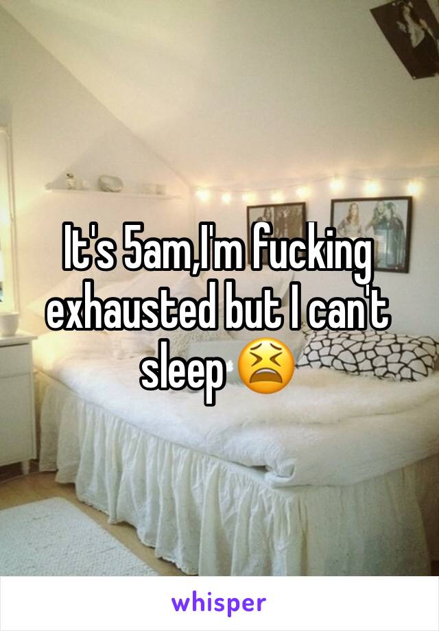 It's 5am,I'm fucking exhausted but I can't sleep 😫