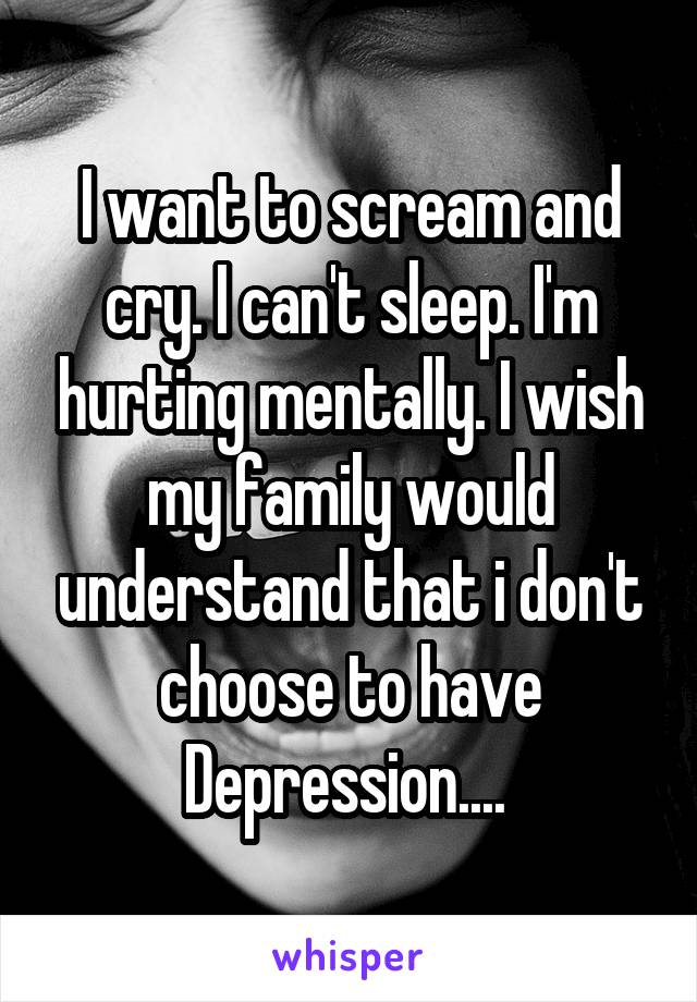 I want to scream and cry. I can't sleep. I'm hurting mentally. I wish my family would understand that i don't choose to have Depression.... 