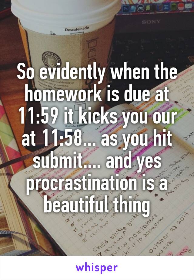So evidently when the homework is due at 11:59 it kicks you our at 11:58... as you hit submit.... and yes procrastination is a beautiful thing
