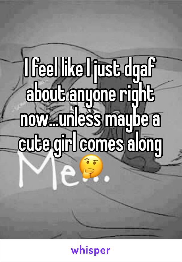 I feel like I just dgaf about anyone right now...unless maybe a cute girl comes along 🤔