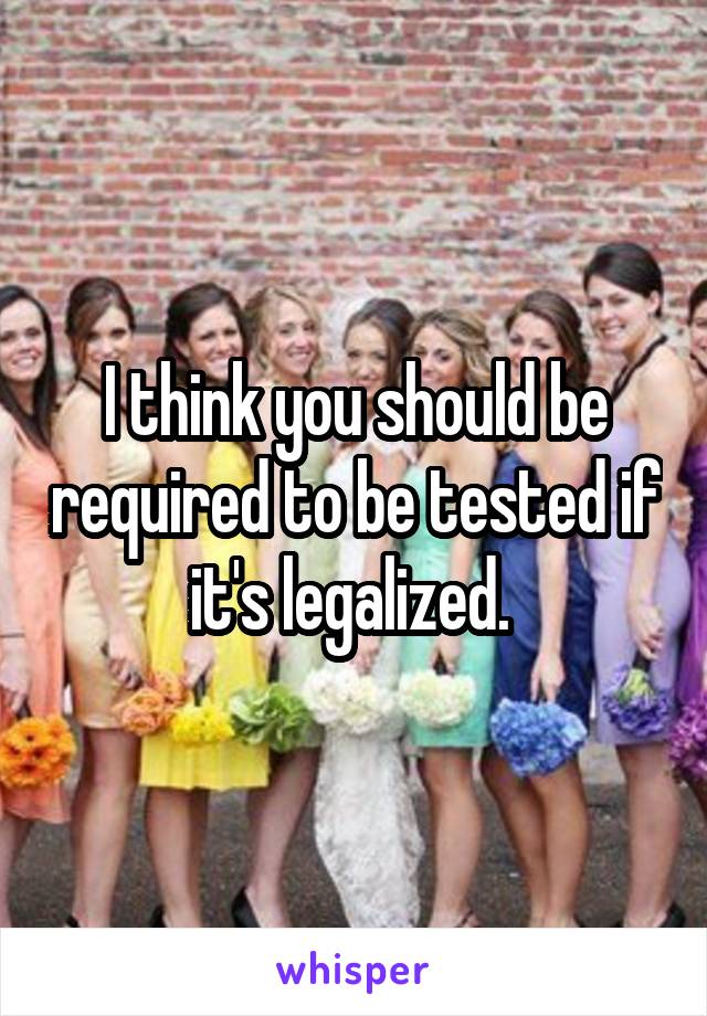 I think you should be required to be tested if it's legalized. 