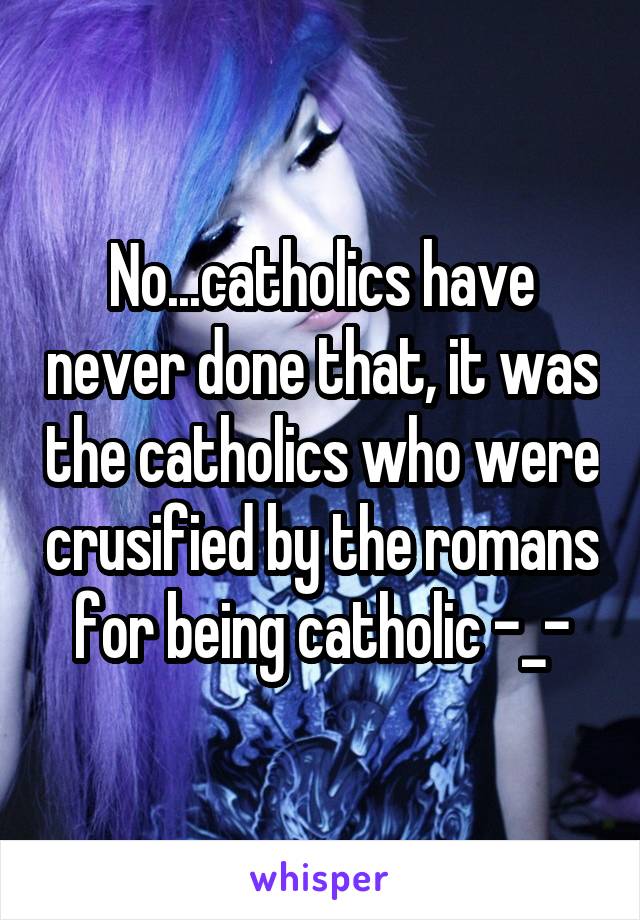 No...catholics have never done that, it was the catholics who were crusified by the romans for being catholic -_-