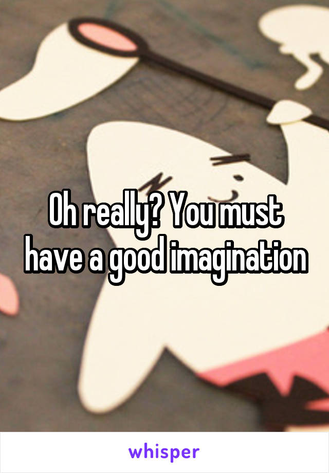 Oh really? You must have a good imagination