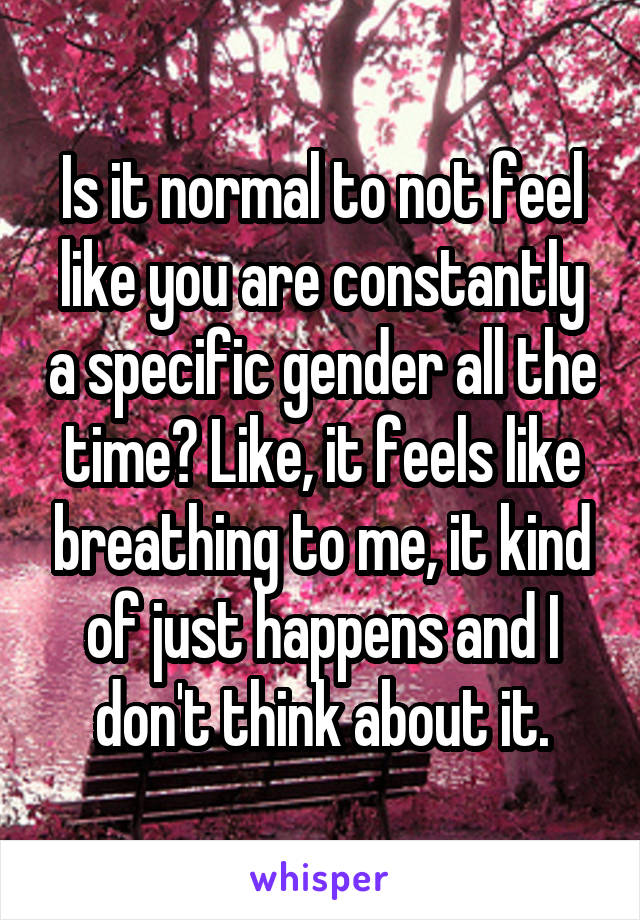 Is it normal to not feel like you are constantly a specific gender all the time? Like, it feels like breathing to me, it kind of just happens and I don't think about it.