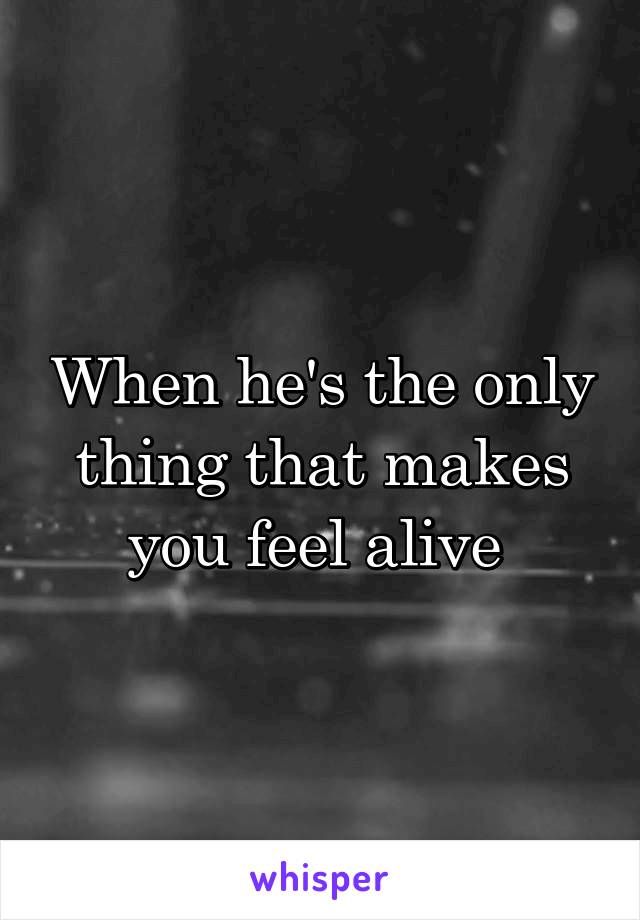 When he's the only thing that makes you feel alive 
