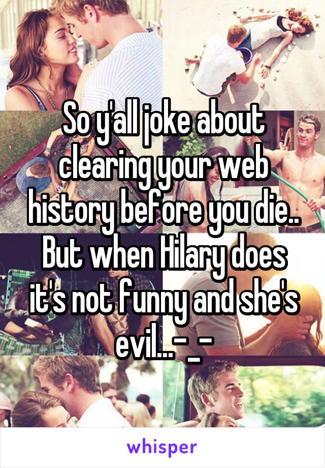 So y'all joke about clearing your web history before you die.. But when Hilary does it's not funny and she's evil...-_-