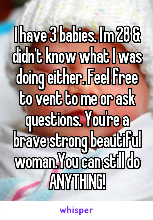 I have 3 babies. I'm 28 & didn't know what I was doing either. Feel free to vent to me or ask questions. You're a brave strong beautiful woman.You can still do ANYTHING!