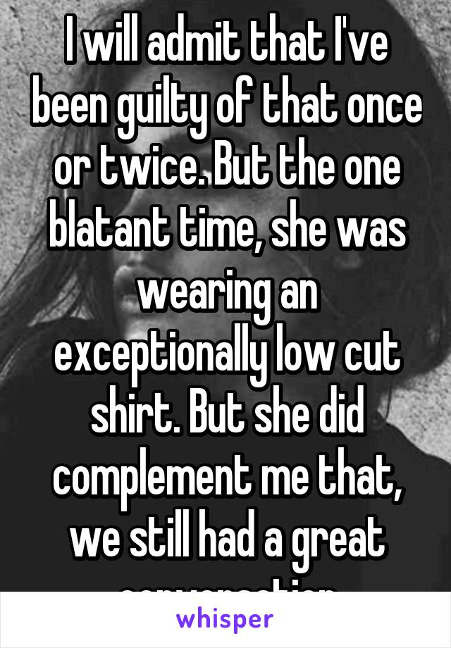 I will admit that I've been guilty of that once or twice. But the one blatant time, she was wearing an exceptionally low cut shirt. But she did complement me that, we still had a great conversation