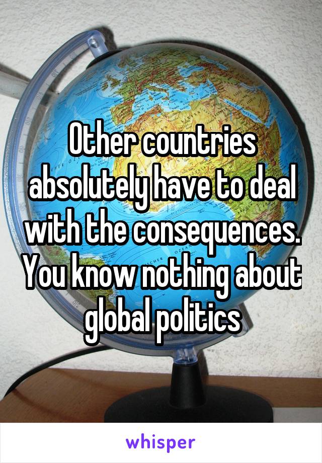 Other countries absolutely have to deal with the consequences. You know nothing about global politics