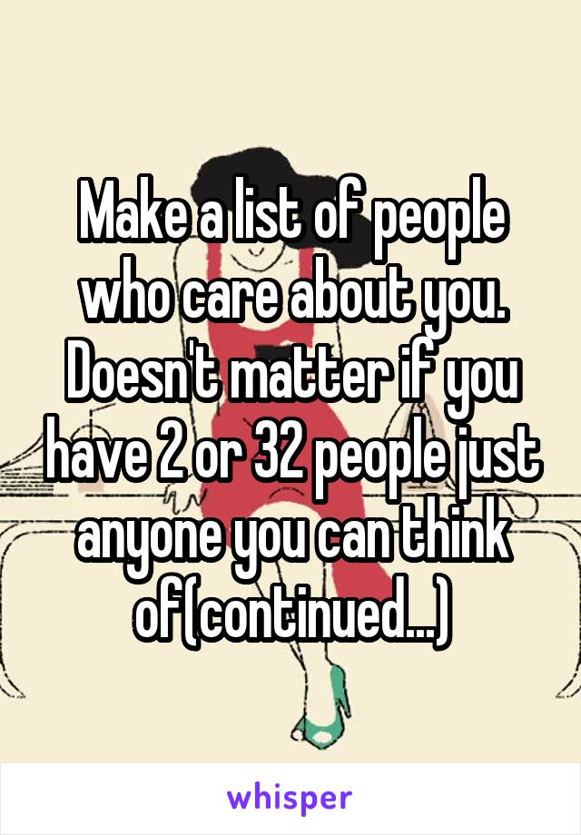 Make a list of people who care about you. Doesn't matter if you have 2 or 32 people just anyone you can think of(continued...)