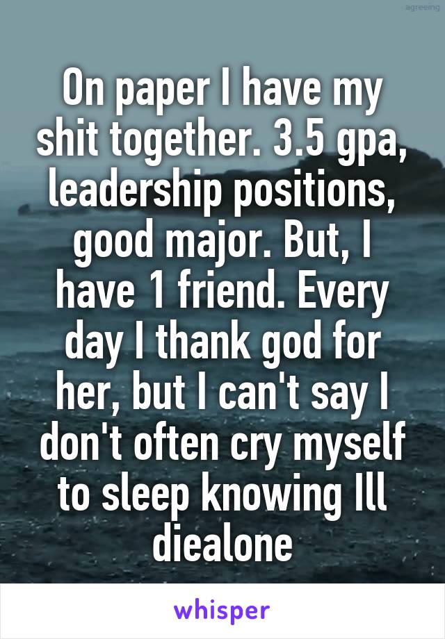 On paper I have my shit together. 3.5 gpa, leadership positions, good major. But, I have 1 friend. Every day I thank god for her, but I can't say I don't often cry myself to sleep knowing Ill diealone