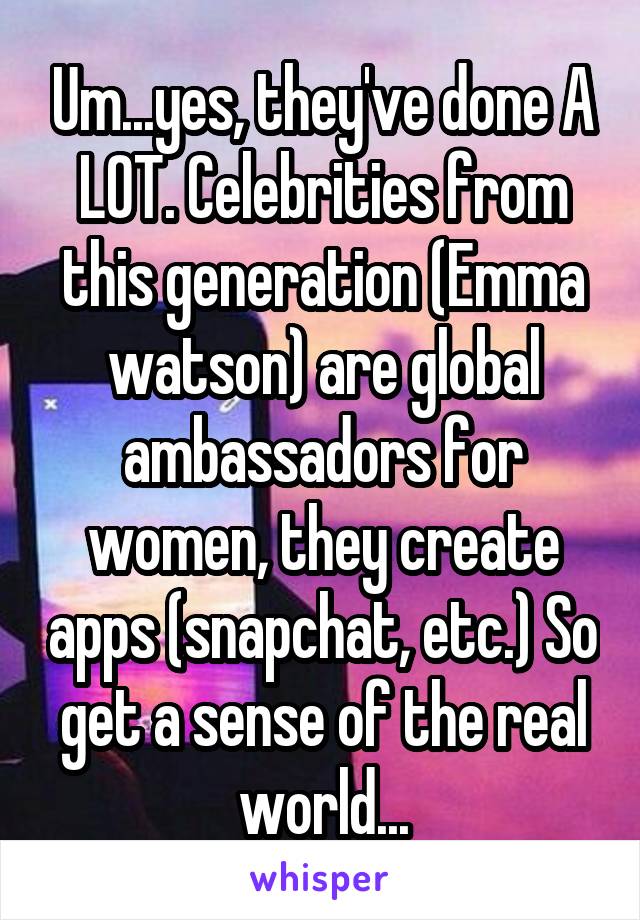 Um...yes, they've done A LOT. Celebrities from this generation (Emma watson) are global ambassadors for women, they create apps (snapchat, etc.) So get a sense of the real world...
