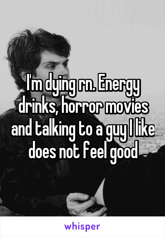 I'm dying rn. Energy drinks, horror movies and talking to a guy I like does not feel good