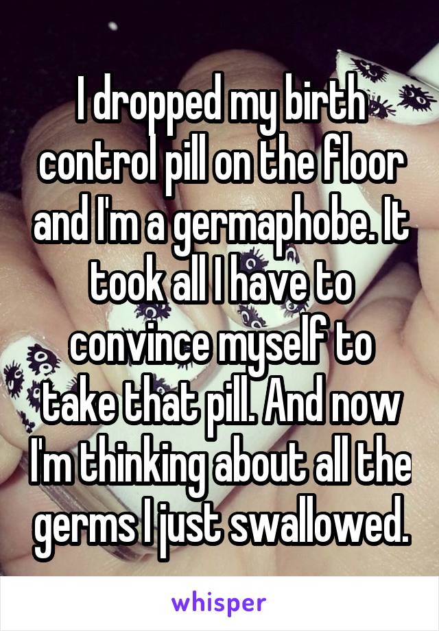 I dropped my birth control pill on the floor and I'm a germaphobe. It took all I have to convince myself to take that pill. And now I'm thinking about all the germs I just swallowed.