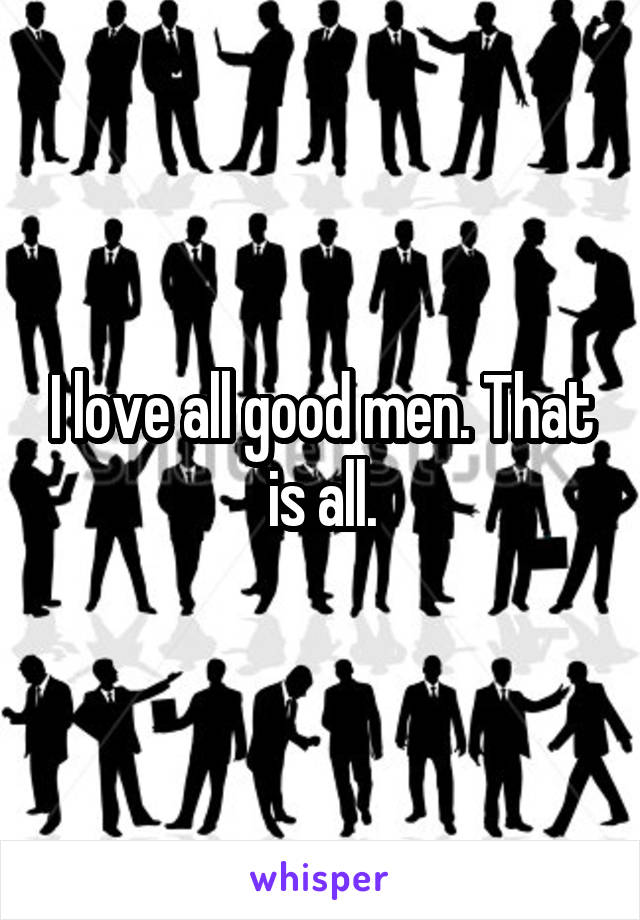I love all good men. That is all.