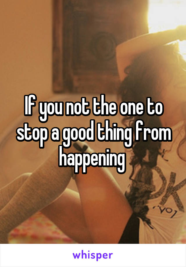 If you not the one to stop a good thing from happening 